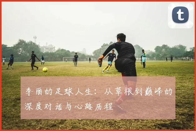 李丽的足球人生：从草根到巅峰的深度对话与心路历程