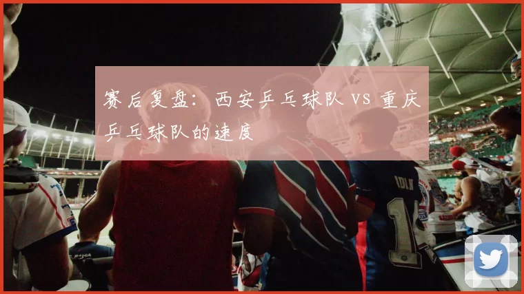 赛后复盘：西安乒乓球队 vs 重庆乒乓球队的速度