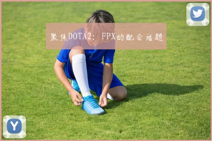 聚焦DOTA2：FPX的配合话题