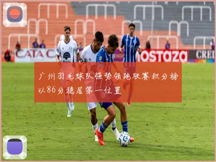 广州羽毛球队强势领跑联赛积分榜以86分稳居第一位置