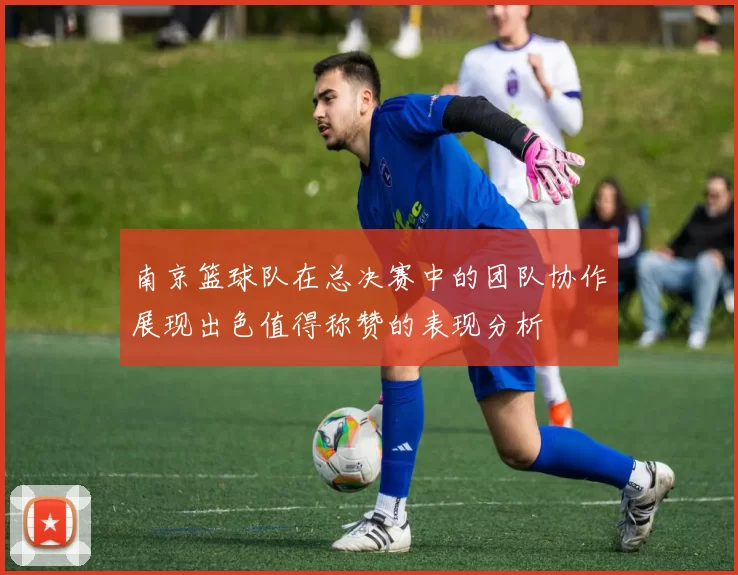 南京篮球队在总决赛中的团队协作展现出色值得称赞的表现分析