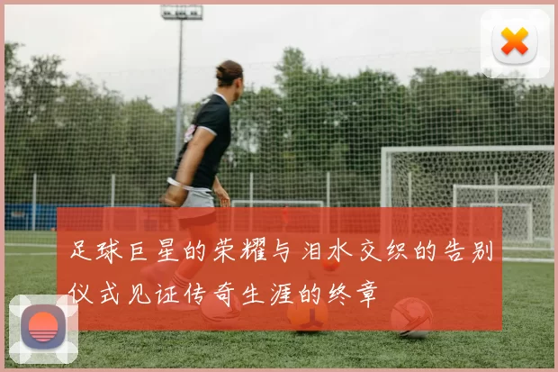 足球巨星的荣耀与泪水交织的告别仪式见证传奇生涯的终章